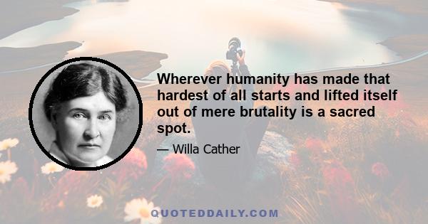 Wherever humanity has made that hardest of all starts and lifted itself out of mere brutality is a sacred spot.