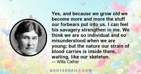 Yes, and because we grow old we become more and more the stuff our forbears put into us. I can feel his savagery strengthen in me. We think we are so individual and so misunderstood when we are young; but the nature our 