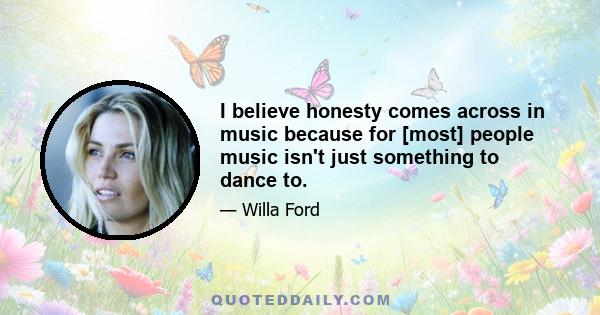 I believe honesty comes across in music because for [most] people music isn't just something to dance to.