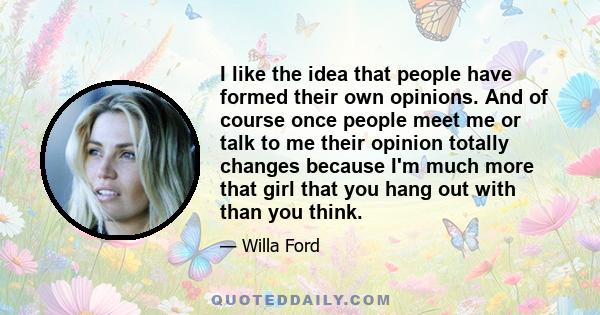 I like the idea that people have formed their own opinions. And of course once people meet me or talk to me their opinion totally changes because I'm much more that girl that you hang out with than you think.