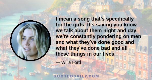 I mean a song that's specifically for the girls. It's saying you know we talk about them night and day, we're constantly pondering on men and what they've done good and what they've done bad and all these things in our