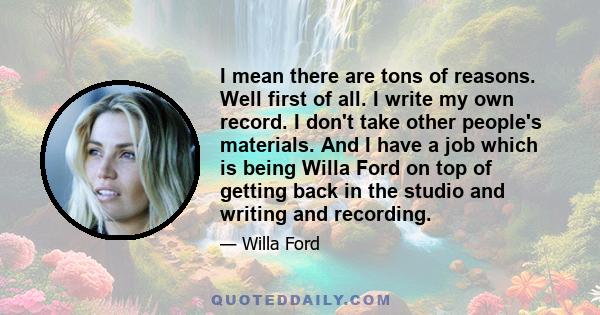 I mean there are tons of reasons. Well first of all. I write my own record. I don't take other people's materials. And I have a job which is being Willa Ford on top of getting back in the studio and writing and