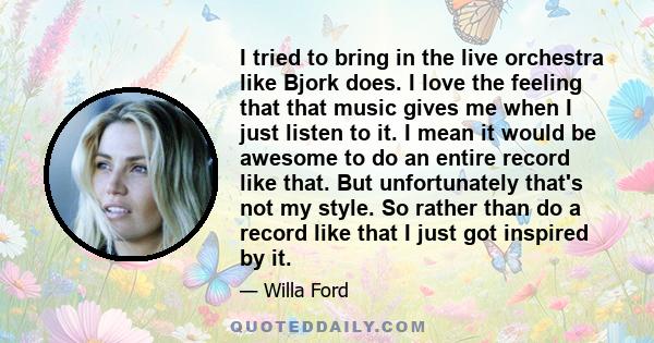 I tried to bring in the live orchestra like Bjork does. I love the feeling that that music gives me when I just listen to it. I mean it would be awesome to do an entire record like that. But unfortunately that's not my