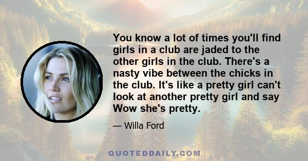 You know a lot of times you'll find girls in a club are jaded to the other girls in the club. There's a nasty vibe between the chicks in the club. It's like a pretty girl can't look at another pretty girl and say Wow