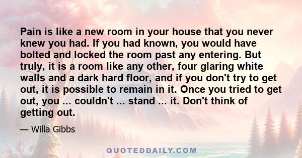 Pain is like a new room in your house that you never knew you had. If you had known, you would have bolted and locked the room past any entering. But truly, it is a room like any other, four glaring white walls and a