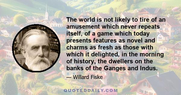 The world is not likely to tire of an amusement which never repeats itself, of a game which today presents features as novel and charms as fresh as those with which it delighted, in the morning of history, the dwellers