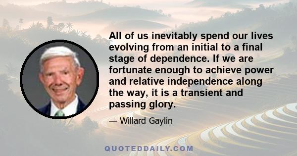 All of us inevitably spend our lives evolving from an initial to a final stage of dependence. If we are fortunate enough to achieve power and relative independence along the way, it is a transient and passing glory.