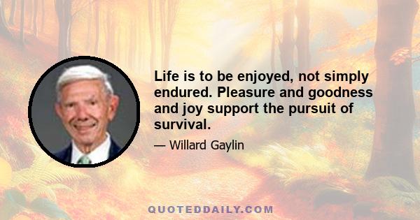 Life is to be enjoyed, not simply endured. Pleasure and goodness and joy support the pursuit of survival.