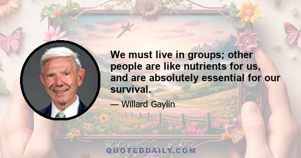 We must live in groups; other people are like nutrients for us, and are absolutely essential for our survival.