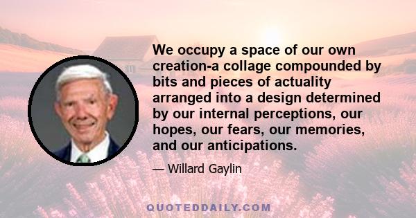 We occupy a space of our own creation-a collage compounded by bits and pieces of actuality arranged into a design determined by our internal perceptions, our hopes, our fears, our memories, and our anticipations.