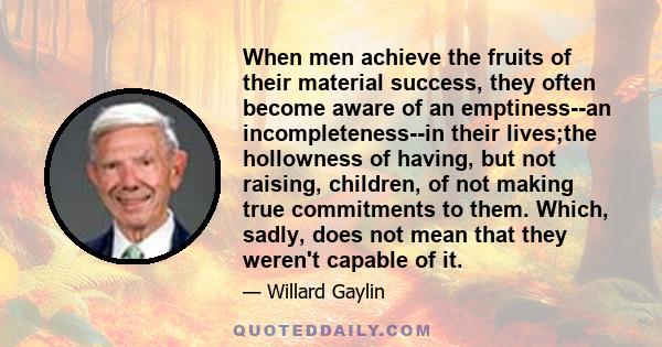 When men achieve the fruits of their material success, they often become aware of an emptiness--an incompleteness--in their lives;the hollowness of having, but not raising, children, of not making true commitments to