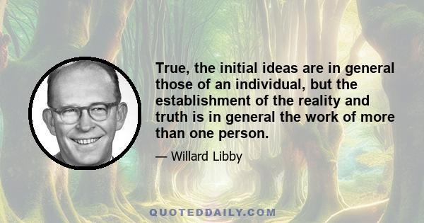 True, the initial ideas are in general those of an individual, but the establishment of the reality and truth is in general the work of more than one person.