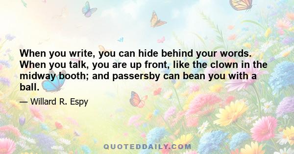 When you write, you can hide behind your words. When you talk, you are up front, like the clown in the midway booth; and passersby can bean you with a ball.