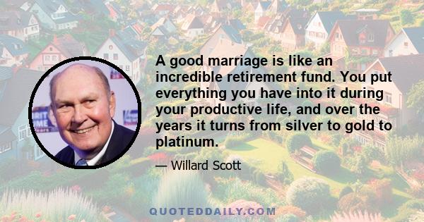 A good marriage is like an incredible retirement fund. You put everything you have into it during your productive life, and over the years it turns from silver to gold to platinum.