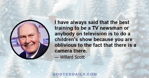 I have always said that the best training to be a TV newsman or anybody on television is to do a children's show because you are oblivious to the fact that there is a camera there.