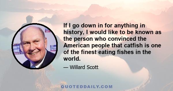 If I go down in for anything in history, I would like to be known as the person who convinced the American people that catfish is one of the finest eating fishes in the world.