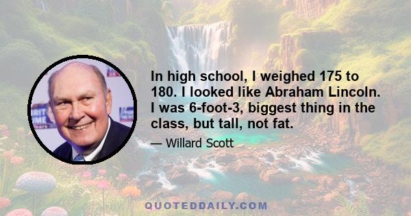 In high school, I weighed 175 to 180. I looked like Abraham Lincoln. I was 6-foot-3, biggest thing in the class, but tall, not fat.