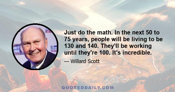 Just do the math. In the next 50 to 75 years, people will be living to be 130 and 140. They'll be working until they're 100. It's incredible.