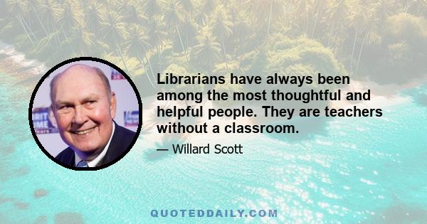 Librarians have always been among the most thoughtful and helpful people. They are teachers without a classroom.