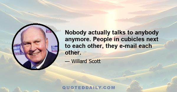 Nobody actually talks to anybody anymore. People in cubicles next to each other, they e-mail each other.