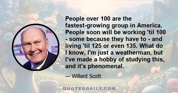 People over 100 are the fastest-growing group in America. People soon will be working 'til 100 - some because they have to - and living 'til 125 or even 135. What do I know, I'm just a weatherman, but I've made a hobby