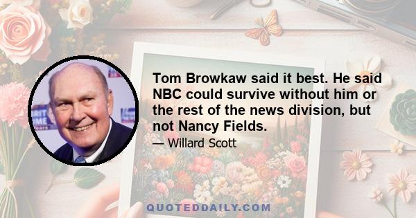 Tom Browkaw said it best. He said NBC could survive without him or the rest of the news division, but not Nancy Fields.