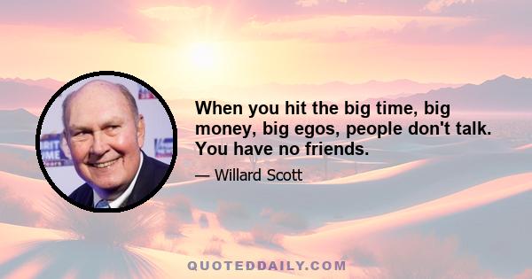 When you hit the big time, big money, big egos, people don't talk. You have no friends.