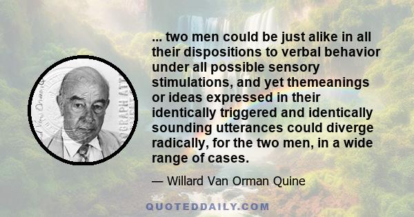 ... two men could be just alike in all their dispositions to verbal behavior under all possible sensory stimulations, and yet themeanings or ideas expressed in their identically triggered and identically sounding