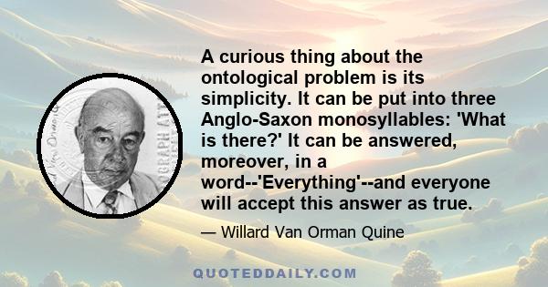 A curious thing about the ontological problem is its simplicity. It can be put into three Anglo-Saxon monosyllables: 'What is there?' It can be answered, moreover, in a word--'Everything'--and everyone will accept this