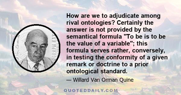 How are we to adjudicate among rival ontologies? Certainly the answer is not provided by the semantical formula To be is to be the value of a variable; this formula serves rather, conversely, in testing the conformity