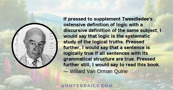 If pressed to supplement Tweedledee's ostensive definition of logic with a discursive definition of the same subject, I would say that logic is the systematic study of the logical truths. Pressed further, I would say