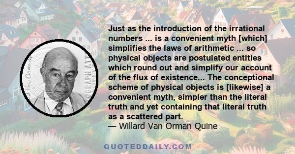 Just as the introduction of the irrational numbers ... is a convenient myth [which] simplifies the laws of arithmetic ... so physical objects are postulated entities which round out and simplify our account of the flux