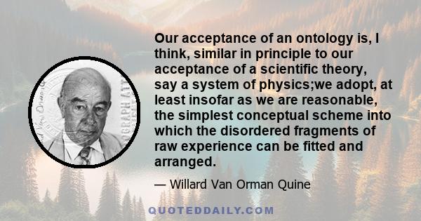 Our acceptance of an ontology is, I think, similar in principle to our acceptance of a scientific theory, say a system of physics;we adopt, at least insofar as we are reasonable, the simplest conceptual scheme into