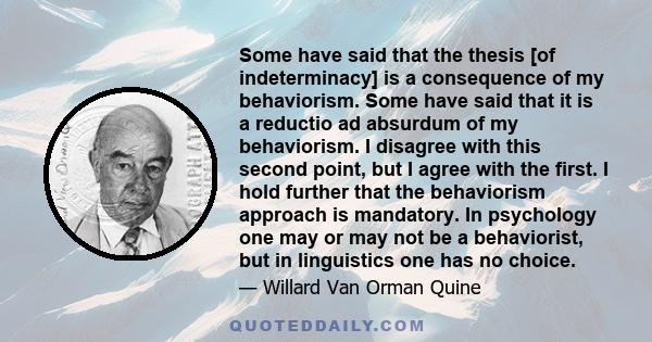 Some have said that the thesis [of indeterminacy] is a consequence of my behaviorism. Some have said that it is a reductio ad absurdum of my behaviorism. I disagree with this second point, but I agree with the first. I