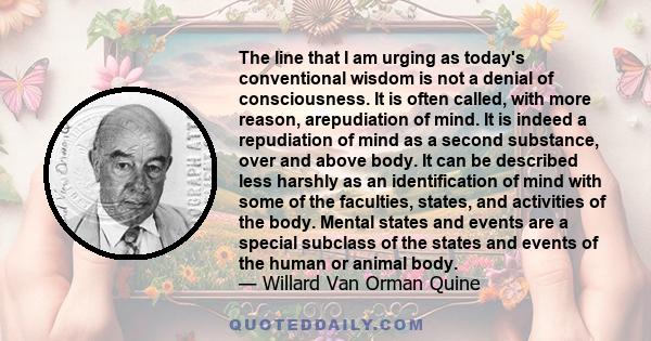 The line that I am urging as today's conventional wisdom is not a denial of consciousness. It is often called, with more reason, arepudiation of mind. It is indeed a repudiation of mind as a second substance, over and