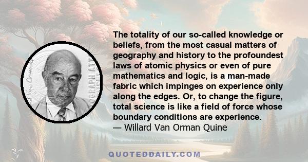 The totality of our so-called knowledge or beliefs, from the most casual matters of geography and history to the profoundest laws of atomic physics or even of pure mathematics and logic, is a man-made fabric which