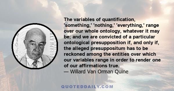 The variables of quantification, 'something,' 'nothing,' 'everything,' range over our whole ontology, whatever it may be; and we are convicted of a particular ontological presupposition if, and only if, the alleged