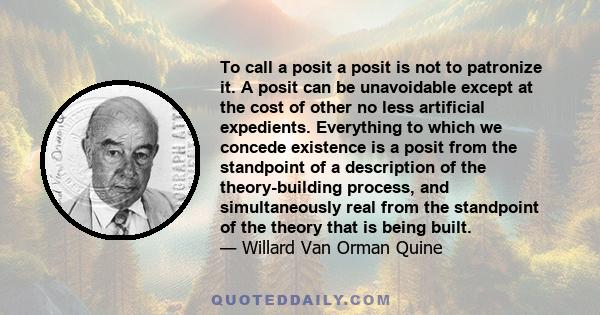 To call a posit a posit is not to patronize it. A posit can be unavoidable except at the cost of other no less artificial expedients. Everything to which we concede existence is a posit from the standpoint of a