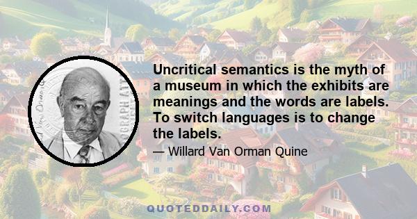 Uncritical semantics is the myth of a museum in which the exhibits are meanings and the words are labels. To switch languages is to change the labels.