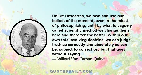 Unlike Descartes, we own and use our beliefs of the moment, even in the midst of philosophizing, until by what is vaguely called scientific method we change them here and there for the better. Within our own total