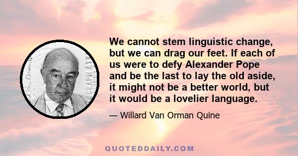 We cannot stem linguistic change, but we can drag our feet. If each of us were to defy Alexander Pope and be the last to lay the old aside, it might not be a better world, but it would be a lovelier language.