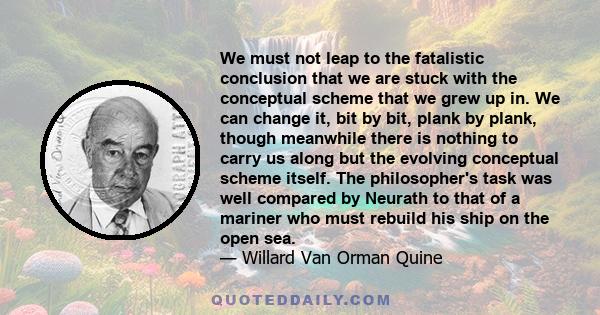 We must not leap to the fatalistic conclusion that we are stuck with the conceptual scheme that we grew up in. We can change it, bit by bit, plank by plank, though meanwhile there is nothing to carry us along but the