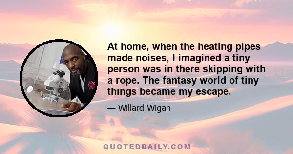 At home, when the heating pipes made noises, I imagined a tiny person was in there skipping with a rope. The fantasy world of tiny things became my escape.