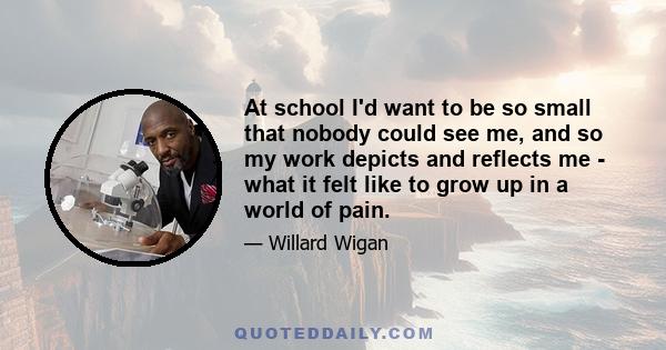 At school I'd want to be so small that nobody could see me, and so my work depicts and reflects me - what it felt like to grow up in a world of pain.