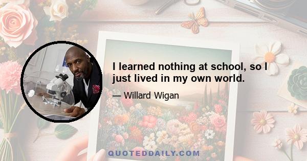 I learned nothing at school, so I just lived in my own world.