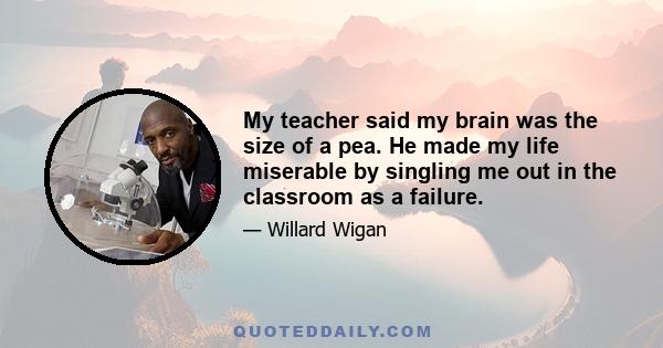 My teacher said my brain was the size of a pea. He made my life miserable by singling me out in the classroom as a failure.