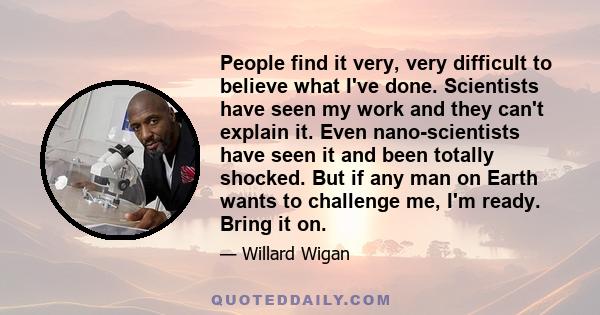 People find it very, very difficult to believe what I've done. Scientists have seen my work and they can't explain it. Even nano-scientists have seen it and been totally shocked. But if any man on Earth wants to