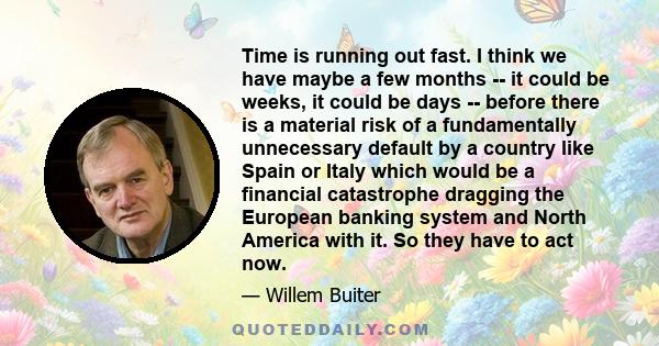 Time is running out fast. I think we have maybe a few months -- it could be weeks, it could be days -- before there is a material risk of a fundamentally unnecessary default by a country like Spain or Italy which would