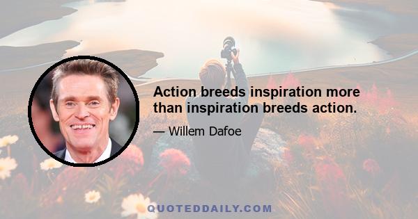 Action breeds inspiration more than inspiration breeds action.