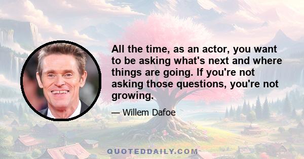 All the time, as an actor, you want to be asking what's next and where things are going. If you're not asking those questions, you're not growing.